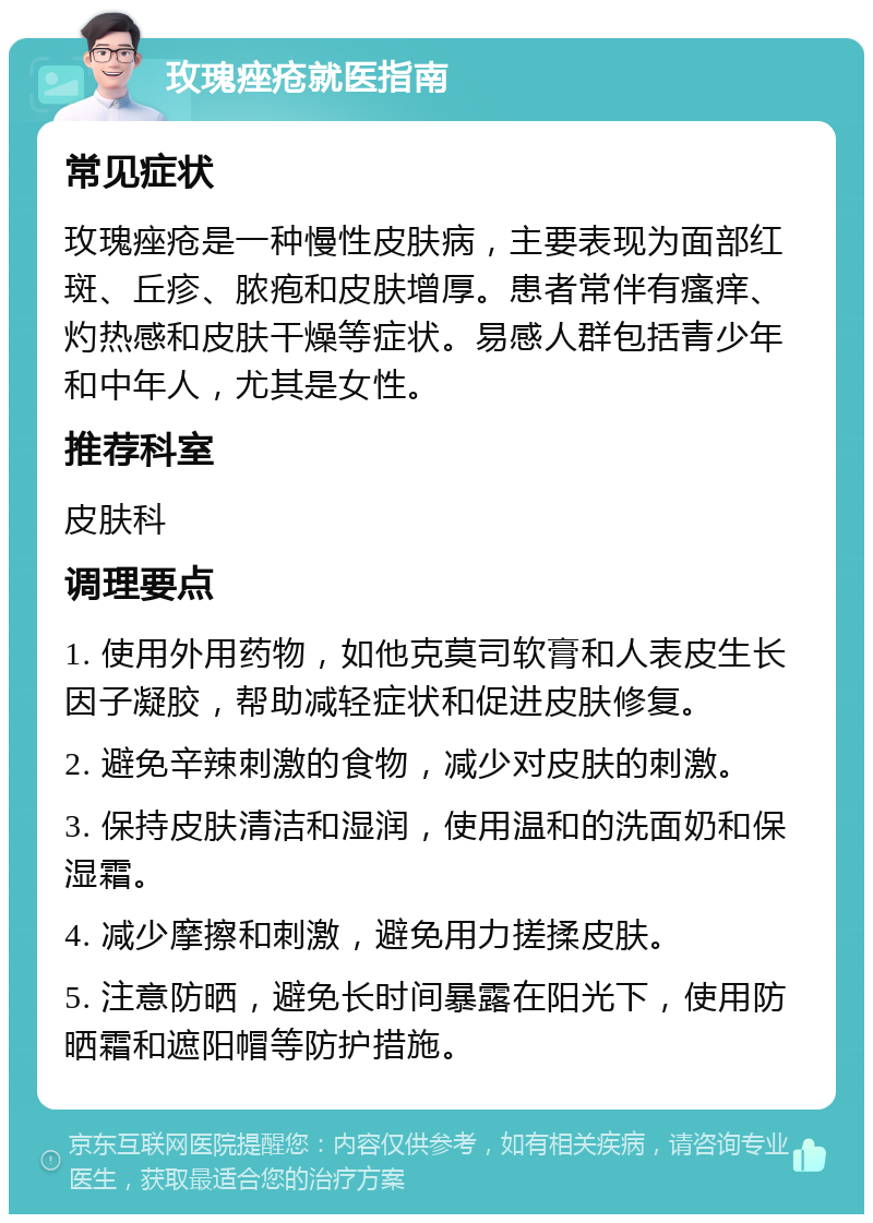 玫瑰痤疮就医指南 常见症状 玫瑰痤疮是一种慢性皮肤病，主要表现为面部红斑、丘疹、脓疱和皮肤增厚。患者常伴有瘙痒、灼热感和皮肤干燥等症状。易感人群包括青少年和中年人，尤其是女性。 推荐科室 皮肤科 调理要点 1. 使用外用药物，如他克莫司软膏和人表皮生长因子凝胶，帮助减轻症状和促进皮肤修复。 2. 避免辛辣刺激的食物，减少对皮肤的刺激。 3. 保持皮肤清洁和湿润，使用温和的洗面奶和保湿霜。 4. 减少摩擦和刺激，避免用力搓揉皮肤。 5. 注意防晒，避免长时间暴露在阳光下，使用防晒霜和遮阳帽等防护措施。