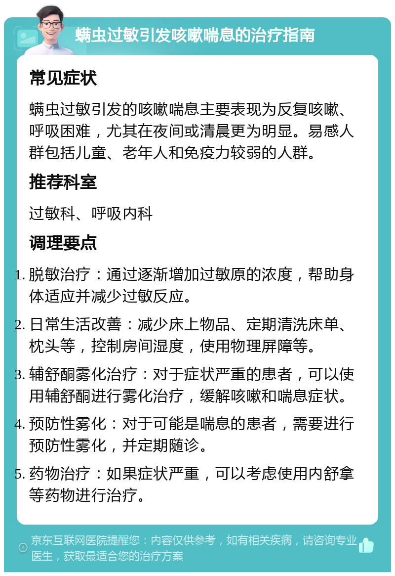 螨虫过敏引发咳嗽喘息的治疗指南 常见症状 螨虫过敏引发的咳嗽喘息主要表现为反复咳嗽、呼吸困难，尤其在夜间或清晨更为明显。易感人群包括儿童、老年人和免疫力较弱的人群。 推荐科室 过敏科、呼吸内科 调理要点 脱敏治疗：通过逐渐增加过敏原的浓度，帮助身体适应并减少过敏反应。 日常生活改善：减少床上物品、定期清洗床单、枕头等，控制房间湿度，使用物理屏障等。 辅舒酮雾化治疗：对于症状严重的患者，可以使用辅舒酮进行雾化治疗，缓解咳嗽和喘息症状。 预防性雾化：对于可能是喘息的患者，需要进行预防性雾化，并定期随诊。 药物治疗：如果症状严重，可以考虑使用内舒拿等药物进行治疗。