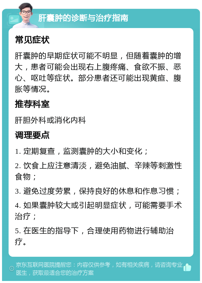 肝囊肿的诊断与治疗指南 常见症状 肝囊肿的早期症状可能不明显，但随着囊肿的增大，患者可能会出现右上腹疼痛、食欲不振、恶心、呕吐等症状。部分患者还可能出现黄疸、腹胀等情况。 推荐科室 肝胆外科或消化内科 调理要点 1. 定期复查，监测囊肿的大小和变化； 2. 饮食上应注意清淡，避免油腻、辛辣等刺激性食物； 3. 避免过度劳累，保持良好的休息和作息习惯； 4. 如果囊肿较大或引起明显症状，可能需要手术治疗； 5. 在医生的指导下，合理使用药物进行辅助治疗。