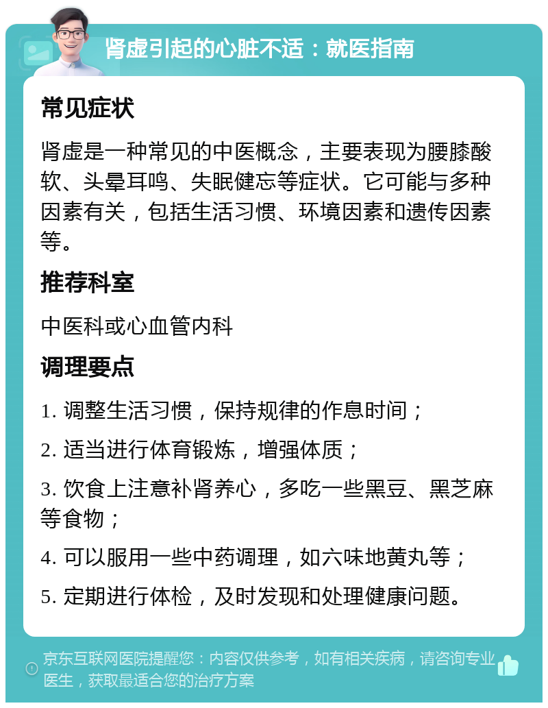 肾虚引起的心脏不适：就医指南 常见症状 肾虚是一种常见的中医概念，主要表现为腰膝酸软、头晕耳鸣、失眠健忘等症状。它可能与多种因素有关，包括生活习惯、环境因素和遗传因素等。 推荐科室 中医科或心血管内科 调理要点 1. 调整生活习惯，保持规律的作息时间； 2. 适当进行体育锻炼，增强体质； 3. 饮食上注意补肾养心，多吃一些黑豆、黑芝麻等食物； 4. 可以服用一些中药调理，如六味地黄丸等； 5. 定期进行体检，及时发现和处理健康问题。