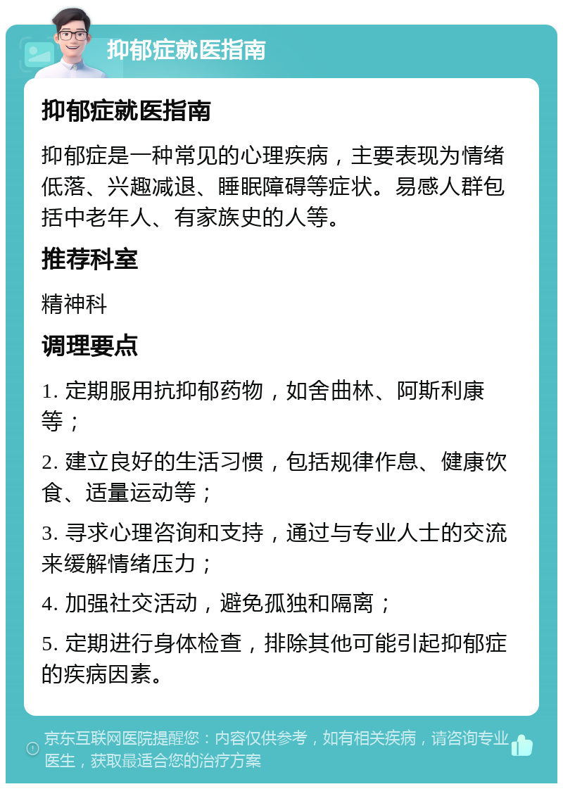 抑郁症就医指南 抑郁症就医指南 抑郁症是一种常见的心理疾病，主要表现为情绪低落、兴趣减退、睡眠障碍等症状。易感人群包括中老年人、有家族史的人等。 推荐科室 精神科 调理要点 1. 定期服用抗抑郁药物，如舍曲林、阿斯利康等； 2. 建立良好的生活习惯，包括规律作息、健康饮食、适量运动等； 3. 寻求心理咨询和支持，通过与专业人士的交流来缓解情绪压力； 4. 加强社交活动，避免孤独和隔离； 5. 定期进行身体检查，排除其他可能引起抑郁症的疾病因素。