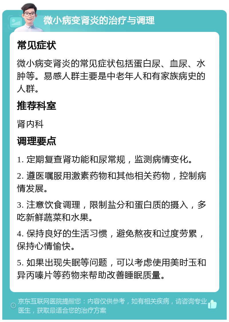 微小病变肾炎的治疗与调理 常见症状 微小病变肾炎的常见症状包括蛋白尿、血尿、水肿等。易感人群主要是中老年人和有家族病史的人群。 推荐科室 肾内科 调理要点 1. 定期复查肾功能和尿常规，监测病情变化。 2. 遵医嘱服用激素药物和其他相关药物，控制病情发展。 3. 注意饮食调理，限制盐分和蛋白质的摄入，多吃新鲜蔬菜和水果。 4. 保持良好的生活习惯，避免熬夜和过度劳累，保持心情愉快。 5. 如果出现失眠等问题，可以考虑使用美时玉和异丙嗪片等药物来帮助改善睡眠质量。