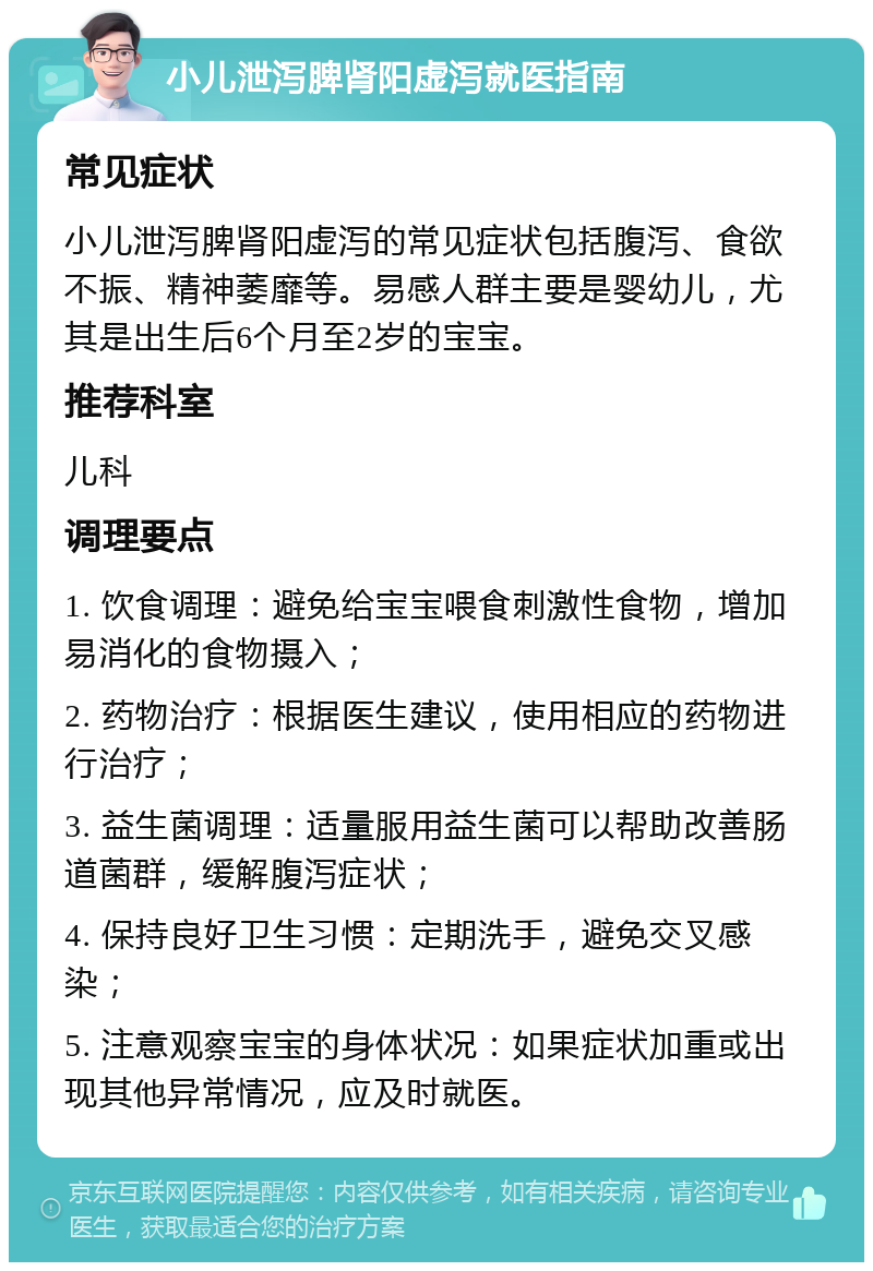 小儿泄泻脾肾阳虚泻就医指南 常见症状 小儿泄泻脾肾阳虚泻的常见症状包括腹泻、食欲不振、精神萎靡等。易感人群主要是婴幼儿，尤其是出生后6个月至2岁的宝宝。 推荐科室 儿科 调理要点 1. 饮食调理：避免给宝宝喂食刺激性食物，增加易消化的食物摄入； 2. 药物治疗：根据医生建议，使用相应的药物进行治疗； 3. 益生菌调理：适量服用益生菌可以帮助改善肠道菌群，缓解腹泻症状； 4. 保持良好卫生习惯：定期洗手，避免交叉感染； 5. 注意观察宝宝的身体状况：如果症状加重或出现其他异常情况，应及时就医。