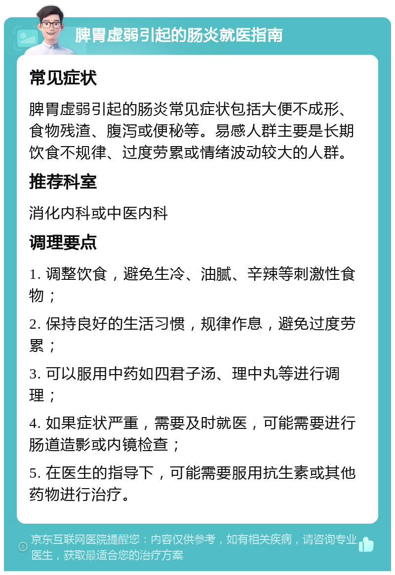 脾胃虚弱引起的肠炎就医指南 常见症状 脾胃虚弱引起的肠炎常见症状包括大便不成形、食物残渣、腹泻或便秘等。易感人群主要是长期饮食不规律、过度劳累或情绪波动较大的人群。 推荐科室 消化内科或中医内科 调理要点 1. 调整饮食，避免生冷、油腻、辛辣等刺激性食物； 2. 保持良好的生活习惯，规律作息，避免过度劳累； 3. 可以服用中药如四君子汤、理中丸等进行调理； 4. 如果症状严重，需要及时就医，可能需要进行肠道造影或内镜检查； 5. 在医生的指导下，可能需要服用抗生素或其他药物进行治疗。