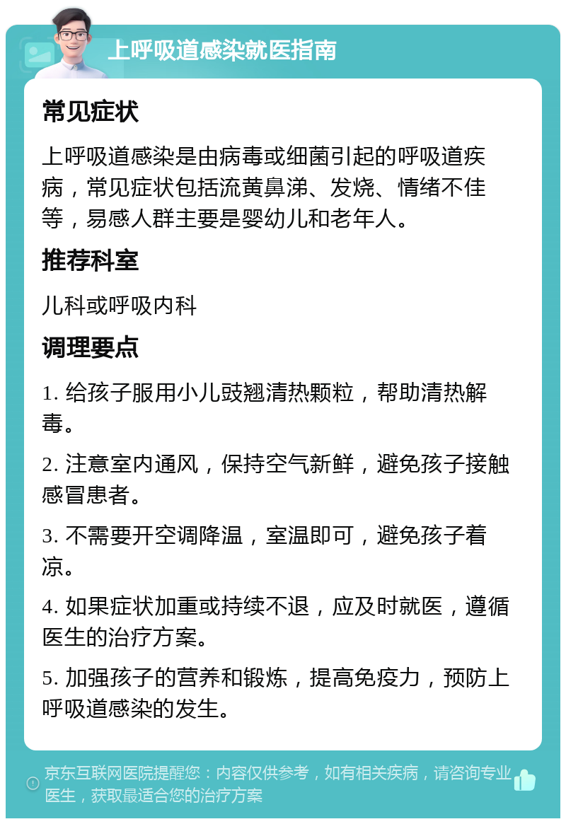 上呼吸道感染就医指南 常见症状 上呼吸道感染是由病毒或细菌引起的呼吸道疾病，常见症状包括流黄鼻涕、发烧、情绪不佳等，易感人群主要是婴幼儿和老年人。 推荐科室 儿科或呼吸内科 调理要点 1. 给孩子服用小儿豉翘清热颗粒，帮助清热解毒。 2. 注意室内通风，保持空气新鲜，避免孩子接触感冒患者。 3. 不需要开空调降温，室温即可，避免孩子着凉。 4. 如果症状加重或持续不退，应及时就医，遵循医生的治疗方案。 5. 加强孩子的营养和锻炼，提高免疫力，预防上呼吸道感染的发生。