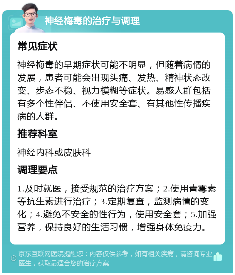 神经梅毒的治疗与调理 常见症状 神经梅毒的早期症状可能不明显，但随着病情的发展，患者可能会出现头痛、发热、精神状态改变、步态不稳、视力模糊等症状。易感人群包括有多个性伴侣、不使用安全套、有其他性传播疾病的人群。 推荐科室 神经内科或皮肤科 调理要点 1.及时就医，接受规范的治疗方案；2.使用青霉素等抗生素进行治疗；3.定期复查，监测病情的变化；4.避免不安全的性行为，使用安全套；5.加强营养，保持良好的生活习惯，增强身体免疫力。