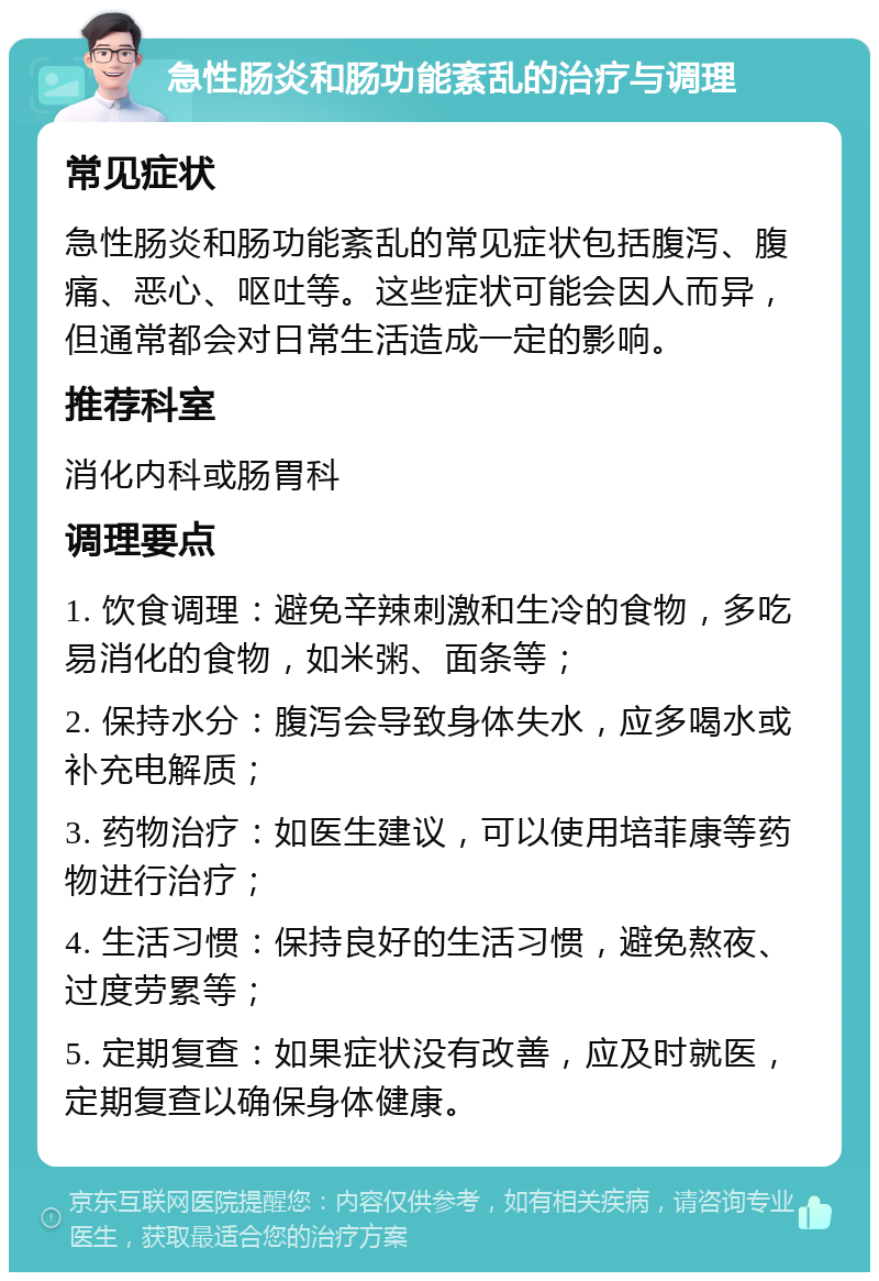 急性肠炎和肠功能紊乱的治疗与调理 常见症状 急性肠炎和肠功能紊乱的常见症状包括腹泻、腹痛、恶心、呕吐等。这些症状可能会因人而异，但通常都会对日常生活造成一定的影响。 推荐科室 消化内科或肠胃科 调理要点 1. 饮食调理：避免辛辣刺激和生冷的食物，多吃易消化的食物，如米粥、面条等； 2. 保持水分：腹泻会导致身体失水，应多喝水或补充电解质； 3. 药物治疗：如医生建议，可以使用培菲康等药物进行治疗； 4. 生活习惯：保持良好的生活习惯，避免熬夜、过度劳累等； 5. 定期复查：如果症状没有改善，应及时就医，定期复查以确保身体健康。