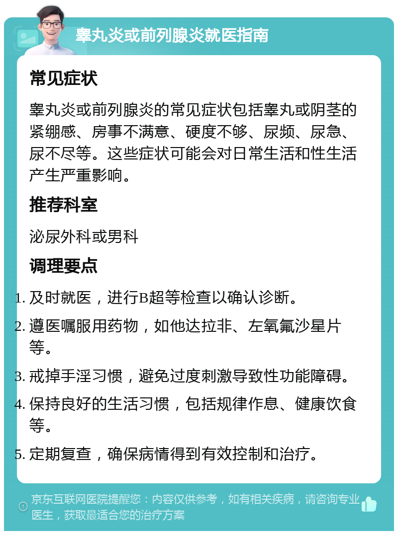 睾丸炎或前列腺炎就医指南 常见症状 睾丸炎或前列腺炎的常见症状包括睾丸或阴茎的紧绷感、房事不满意、硬度不够、尿频、尿急、尿不尽等。这些症状可能会对日常生活和性生活产生严重影响。 推荐科室 泌尿外科或男科 调理要点 及时就医，进行B超等检查以确认诊断。 遵医嘱服用药物，如他达拉非、左氧氟沙星片等。 戒掉手淫习惯，避免过度刺激导致性功能障碍。 保持良好的生活习惯，包括规律作息、健康饮食等。 定期复查，确保病情得到有效控制和治疗。