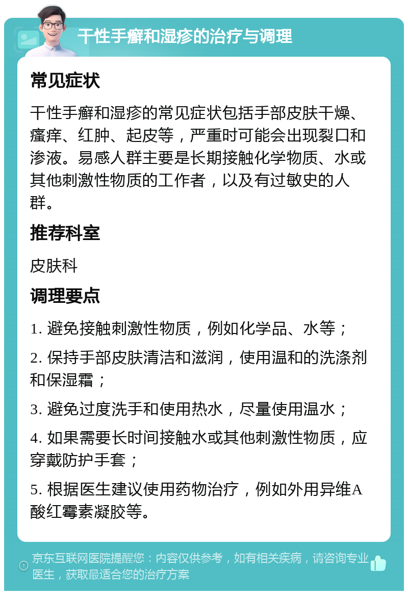 干性手癣和湿疹的治疗与调理 常见症状 干性手癣和湿疹的常见症状包括手部皮肤干燥、瘙痒、红肿、起皮等，严重时可能会出现裂口和渗液。易感人群主要是长期接触化学物质、水或其他刺激性物质的工作者，以及有过敏史的人群。 推荐科室 皮肤科 调理要点 1. 避免接触刺激性物质，例如化学品、水等； 2. 保持手部皮肤清洁和滋润，使用温和的洗涤剂和保湿霜； 3. 避免过度洗手和使用热水，尽量使用温水； 4. 如果需要长时间接触水或其他刺激性物质，应穿戴防护手套； 5. 根据医生建议使用药物治疗，例如外用异维A酸红霉素凝胶等。