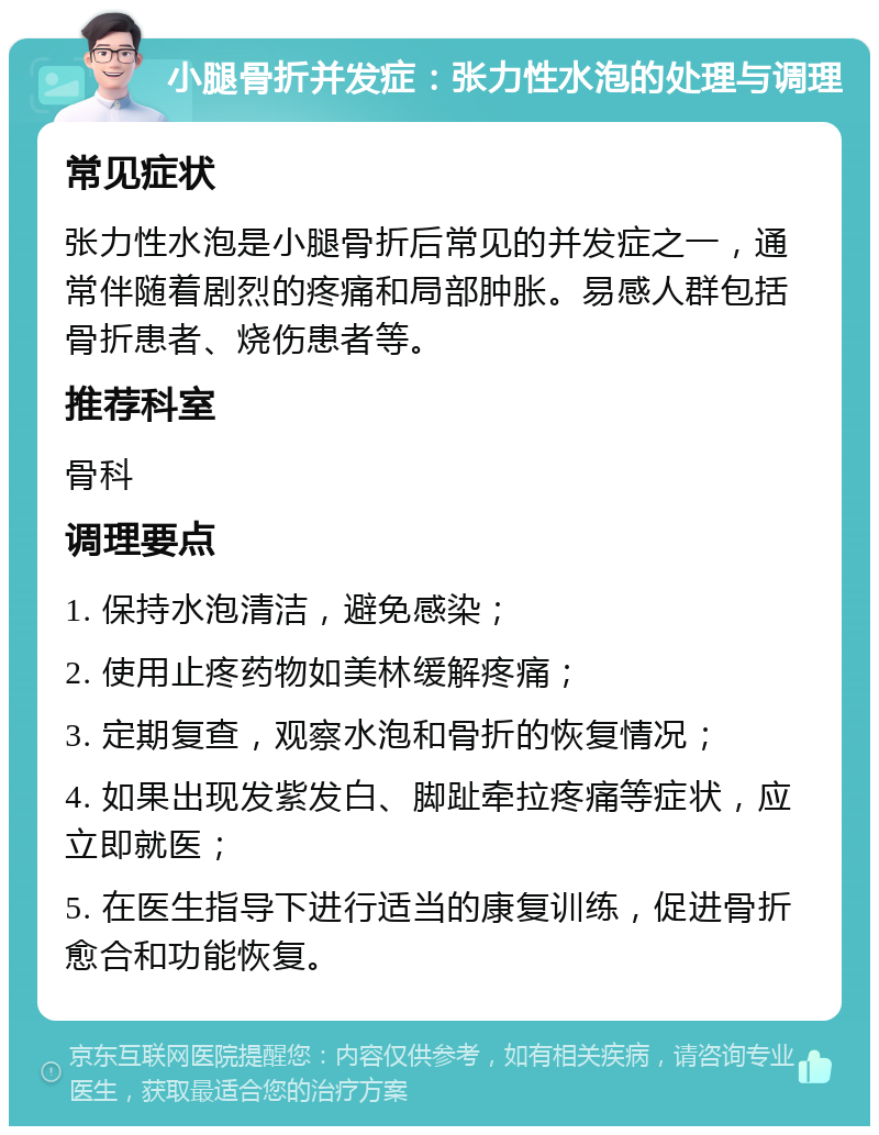 小腿骨折并发症：张力性水泡的处理与调理 常见症状 张力性水泡是小腿骨折后常见的并发症之一，通常伴随着剧烈的疼痛和局部肿胀。易感人群包括骨折患者、烧伤患者等。 推荐科室 骨科 调理要点 1. 保持水泡清洁，避免感染； 2. 使用止疼药物如美林缓解疼痛； 3. 定期复查，观察水泡和骨折的恢复情况； 4. 如果出现发紫发白、脚趾牵拉疼痛等症状，应立即就医； 5. 在医生指导下进行适当的康复训练，促进骨折愈合和功能恢复。