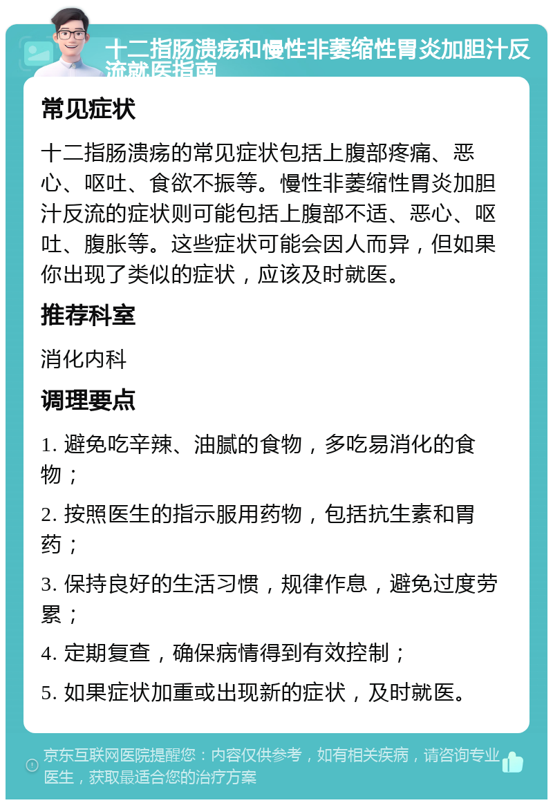 十二指肠溃疡和慢性非萎缩性胃炎加胆汁反流就医指南 常见症状 十二指肠溃疡的常见症状包括上腹部疼痛、恶心、呕吐、食欲不振等。慢性非萎缩性胃炎加胆汁反流的症状则可能包括上腹部不适、恶心、呕吐、腹胀等。这些症状可能会因人而异，但如果你出现了类似的症状，应该及时就医。 推荐科室 消化内科 调理要点 1. 避免吃辛辣、油腻的食物，多吃易消化的食物； 2. 按照医生的指示服用药物，包括抗生素和胃药； 3. 保持良好的生活习惯，规律作息，避免过度劳累； 4. 定期复查，确保病情得到有效控制； 5. 如果症状加重或出现新的症状，及时就医。