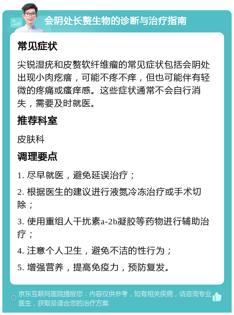 会阴处长赘生物的诊断与治疗指南 常见症状 尖锐湿疣和皮赘软纤维瘤的常见症状包括会阴处出现小肉疙瘩，可能不疼不痒，但也可能伴有轻微的疼痛或瘙痒感。这些症状通常不会自行消失，需要及时就医。 推荐科室 皮肤科 调理要点 1. 尽早就医，避免延误治疗； 2. 根据医生的建议进行液氮冷冻治疗或手术切除； 3. 使用重组人干扰素a-2b凝胶等药物进行辅助治疗； 4. 注意个人卫生，避免不洁的性行为； 5. 增强营养，提高免疫力，预防复发。