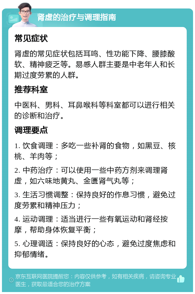 肾虚的治疗与调理指南 常见症状 肾虚的常见症状包括耳鸣、性功能下降、腰膝酸软、精神疲乏等。易感人群主要是中老年人和长期过度劳累的人群。 推荐科室 中医科、男科、耳鼻喉科等科室都可以进行相关的诊断和治疗。 调理要点 1. 饮食调理：多吃一些补肾的食物，如黑豆、核桃、羊肉等； 2. 中药治疗：可以使用一些中药方剂来调理肾虚，如六味地黄丸、金匮肾气丸等； 3. 生活习惯调整：保持良好的作息习惯，避免过度劳累和精神压力； 4. 运动调理：适当进行一些有氧运动和肾经按摩，帮助身体恢复平衡； 5. 心理调适：保持良好的心态，避免过度焦虑和抑郁情绪。