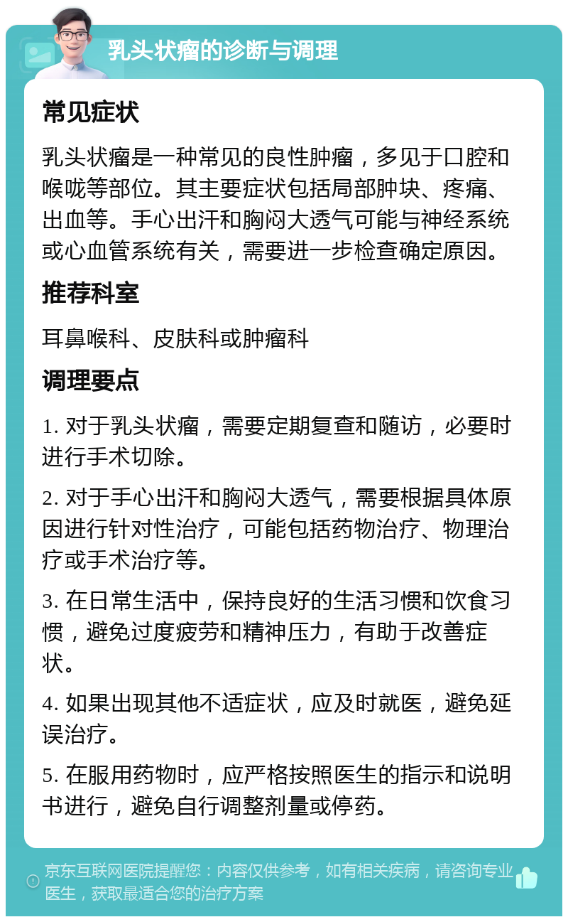 乳头状瘤的诊断与调理 常见症状 乳头状瘤是一种常见的良性肿瘤，多见于口腔和喉咙等部位。其主要症状包括局部肿块、疼痛、出血等。手心出汗和胸闷大透气可能与神经系统或心血管系统有关，需要进一步检查确定原因。 推荐科室 耳鼻喉科、皮肤科或肿瘤科 调理要点 1. 对于乳头状瘤，需要定期复查和随访，必要时进行手术切除。 2. 对于手心出汗和胸闷大透气，需要根据具体原因进行针对性治疗，可能包括药物治疗、物理治疗或手术治疗等。 3. 在日常生活中，保持良好的生活习惯和饮食习惯，避免过度疲劳和精神压力，有助于改善症状。 4. 如果出现其他不适症状，应及时就医，避免延误治疗。 5. 在服用药物时，应严格按照医生的指示和说明书进行，避免自行调整剂量或停药。