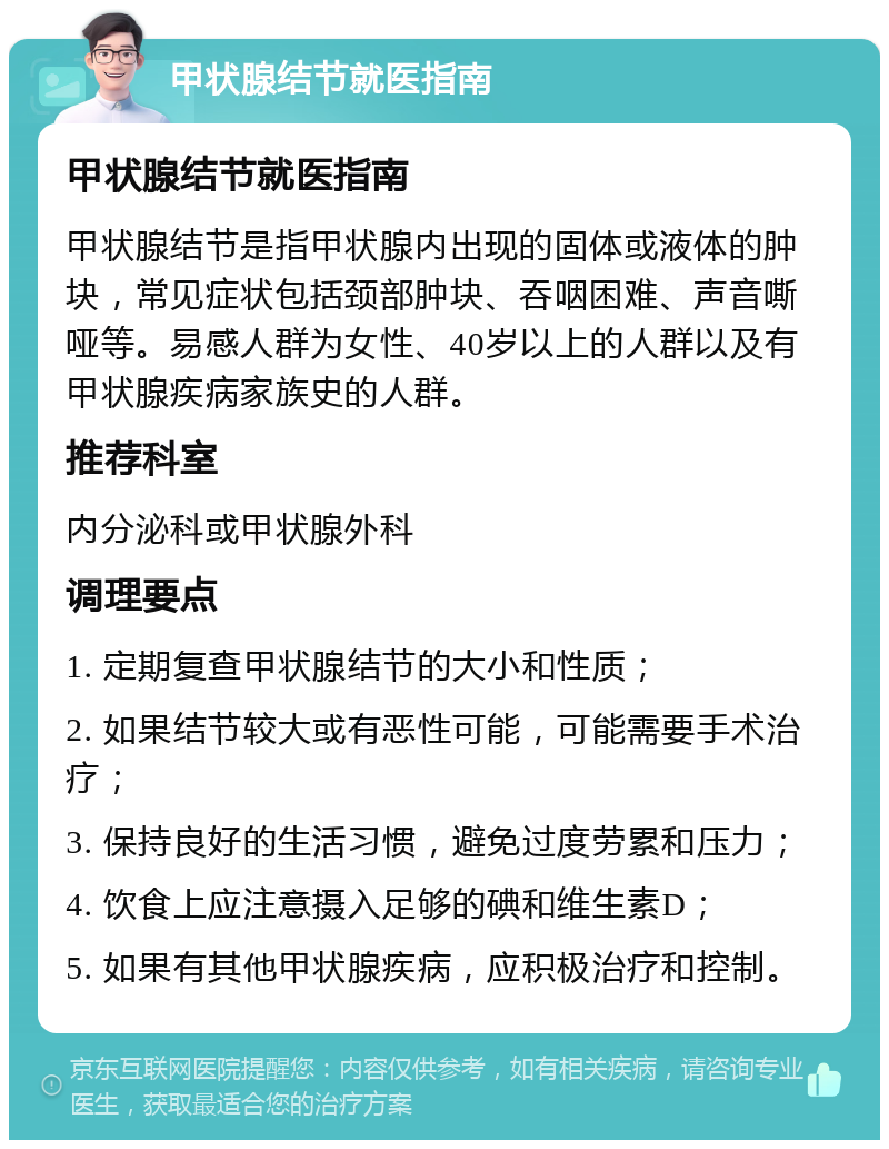 甲状腺结节就医指南 甲状腺结节就医指南 甲状腺结节是指甲状腺内出现的固体或液体的肿块，常见症状包括颈部肿块、吞咽困难、声音嘶哑等。易感人群为女性、40岁以上的人群以及有甲状腺疾病家族史的人群。 推荐科室 内分泌科或甲状腺外科 调理要点 1. 定期复查甲状腺结节的大小和性质； 2. 如果结节较大或有恶性可能，可能需要手术治疗； 3. 保持良好的生活习惯，避免过度劳累和压力； 4. 饮食上应注意摄入足够的碘和维生素D； 5. 如果有其他甲状腺疾病，应积极治疗和控制。