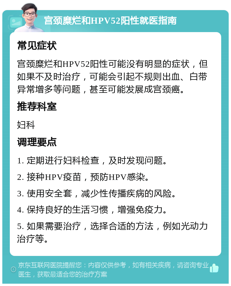 宫颈糜烂和HPV52阳性就医指南 常见症状 宫颈糜烂和HPV52阳性可能没有明显的症状，但如果不及时治疗，可能会引起不规则出血、白带异常增多等问题，甚至可能发展成宫颈癌。 推荐科室 妇科 调理要点 1. 定期进行妇科检查，及时发现问题。 2. 接种HPV疫苗，预防HPV感染。 3. 使用安全套，减少性传播疾病的风险。 4. 保持良好的生活习惯，增强免疫力。 5. 如果需要治疗，选择合适的方法，例如光动力治疗等。