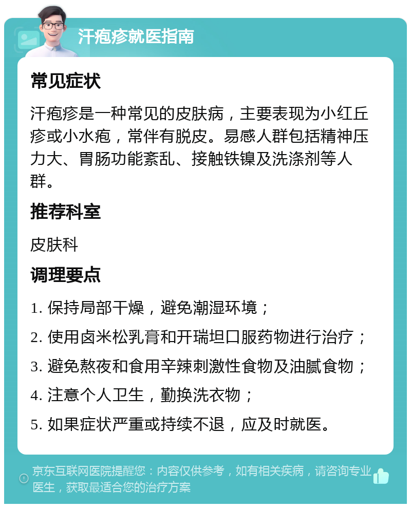 汗疱疹就医指南 常见症状 汗疱疹是一种常见的皮肤病，主要表现为小红丘疹或小水疱，常伴有脱皮。易感人群包括精神压力大、胃肠功能紊乱、接触铁镍及洗涤剂等人群。 推荐科室 皮肤科 调理要点 1. 保持局部干燥，避免潮湿环境； 2. 使用卤米松乳膏和开瑞坦口服药物进行治疗； 3. 避免熬夜和食用辛辣刺激性食物及油腻食物； 4. 注意个人卫生，勤换洗衣物； 5. 如果症状严重或持续不退，应及时就医。