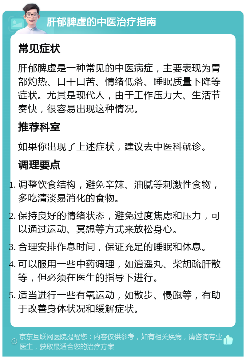 肝郁脾虚的中医治疗指南 常见症状 肝郁脾虚是一种常见的中医病症，主要表现为胃部灼热、口干口苦、情绪低落、睡眠质量下降等症状。尤其是现代人，由于工作压力大、生活节奏快，很容易出现这种情况。 推荐科室 如果你出现了上述症状，建议去中医科就诊。 调理要点 调整饮食结构，避免辛辣、油腻等刺激性食物，多吃清淡易消化的食物。 保持良好的情绪状态，避免过度焦虑和压力，可以通过运动、冥想等方式来放松身心。 合理安排作息时间，保证充足的睡眠和休息。 可以服用一些中药调理，如逍遥丸、柴胡疏肝散等，但必须在医生的指导下进行。 适当进行一些有氧运动，如散步、慢跑等，有助于改善身体状况和缓解症状。