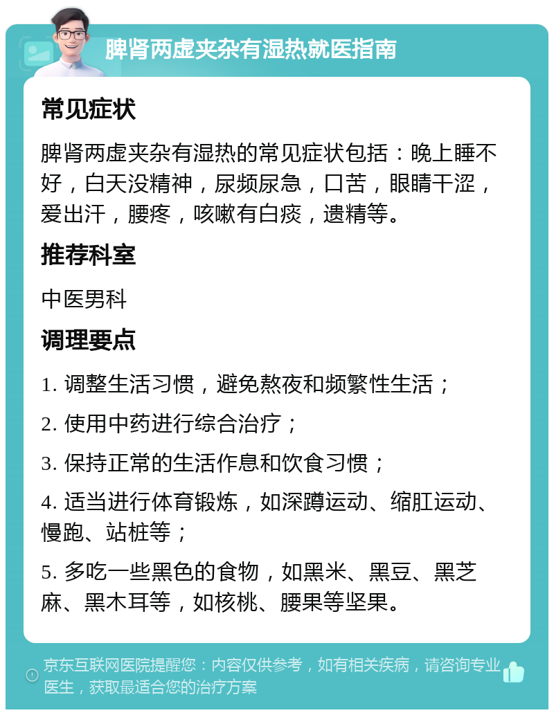 脾肾两虚夹杂有湿热就医指南 常见症状 脾肾两虚夹杂有湿热的常见症状包括：晚上睡不好，白天没精神，尿频尿急，口苦，眼睛干涩，爱出汗，腰疼，咳嗽有白痰，遗精等。 推荐科室 中医男科 调理要点 1. 调整生活习惯，避免熬夜和频繁性生活； 2. 使用中药进行综合治疗； 3. 保持正常的生活作息和饮食习惯； 4. 适当进行体育锻炼，如深蹲运动、缩肛运动、慢跑、站桩等； 5. 多吃一些黑色的食物，如黑米、黑豆、黑芝麻、黑木耳等，如核桃、腰果等坚果。