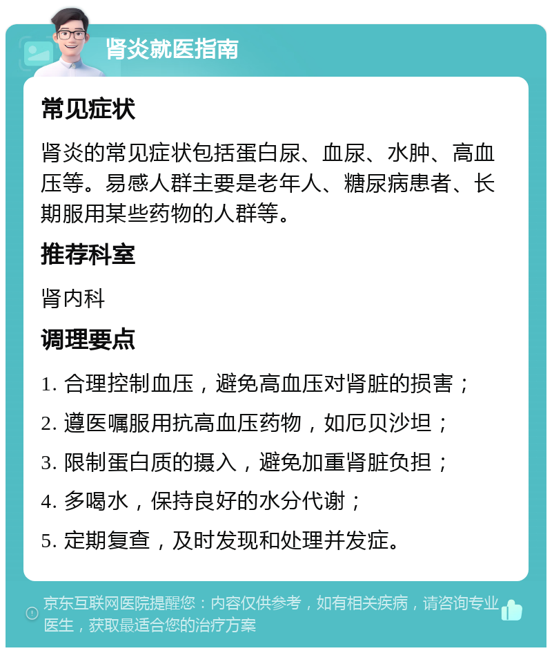 肾炎就医指南 常见症状 肾炎的常见症状包括蛋白尿、血尿、水肿、高血压等。易感人群主要是老年人、糖尿病患者、长期服用某些药物的人群等。 推荐科室 肾内科 调理要点 1. 合理控制血压，避免高血压对肾脏的损害； 2. 遵医嘱服用抗高血压药物，如厄贝沙坦； 3. 限制蛋白质的摄入，避免加重肾脏负担； 4. 多喝水，保持良好的水分代谢； 5. 定期复查，及时发现和处理并发症。