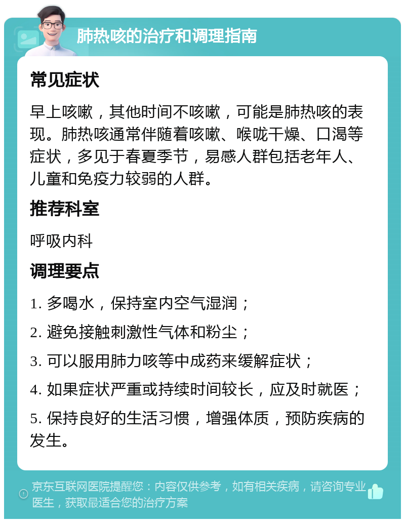 肺热咳的治疗和调理指南 常见症状 早上咳嗽，其他时间不咳嗽，可能是肺热咳的表现。肺热咳通常伴随着咳嗽、喉咙干燥、口渴等症状，多见于春夏季节，易感人群包括老年人、儿童和免疫力较弱的人群。 推荐科室 呼吸内科 调理要点 1. 多喝水，保持室内空气湿润； 2. 避免接触刺激性气体和粉尘； 3. 可以服用肺力咳等中成药来缓解症状； 4. 如果症状严重或持续时间较长，应及时就医； 5. 保持良好的生活习惯，增强体质，预防疾病的发生。