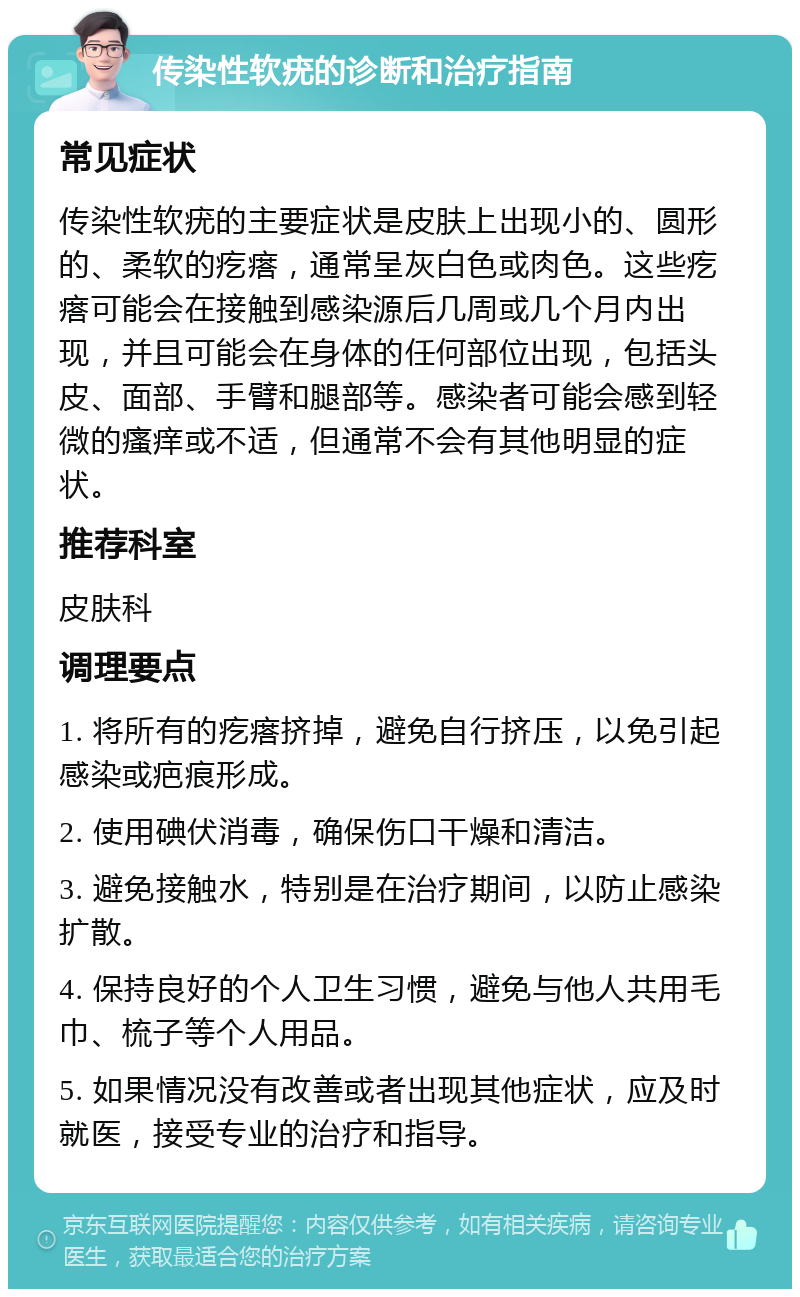 传染性软疣的诊断和治疗指南 常见症状 传染性软疣的主要症状是皮肤上出现小的、圆形的、柔软的疙瘩，通常呈灰白色或肉色。这些疙瘩可能会在接触到感染源后几周或几个月内出现，并且可能会在身体的任何部位出现，包括头皮、面部、手臂和腿部等。感染者可能会感到轻微的瘙痒或不适，但通常不会有其他明显的症状。 推荐科室 皮肤科 调理要点 1. 将所有的疙瘩挤掉，避免自行挤压，以免引起感染或疤痕形成。 2. 使用碘伏消毒，确保伤口干燥和清洁。 3. 避免接触水，特别是在治疗期间，以防止感染扩散。 4. 保持良好的个人卫生习惯，避免与他人共用毛巾、梳子等个人用品。 5. 如果情况没有改善或者出现其他症状，应及时就医，接受专业的治疗和指导。