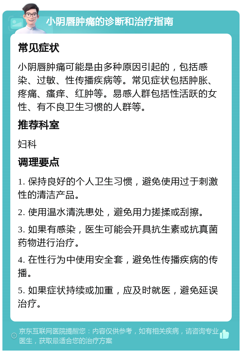 小阴唇肿痛的诊断和治疗指南 常见症状 小阴唇肿痛可能是由多种原因引起的，包括感染、过敏、性传播疾病等。常见症状包括肿胀、疼痛、瘙痒、红肿等。易感人群包括性活跃的女性、有不良卫生习惯的人群等。 推荐科室 妇科 调理要点 1. 保持良好的个人卫生习惯，避免使用过于刺激性的清洁产品。 2. 使用温水清洗患处，避免用力搓揉或刮擦。 3. 如果有感染，医生可能会开具抗生素或抗真菌药物进行治疗。 4. 在性行为中使用安全套，避免性传播疾病的传播。 5. 如果症状持续或加重，应及时就医，避免延误治疗。