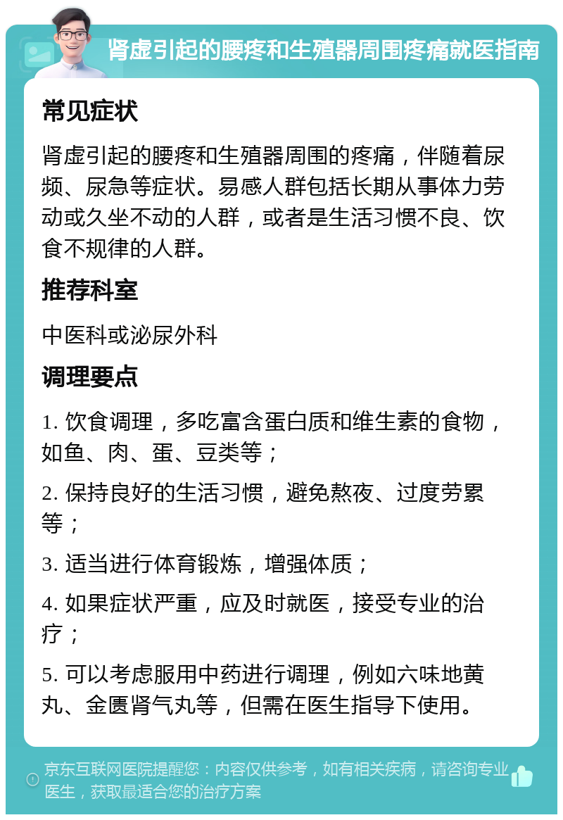 肾虚引起的腰疼和生殖器周围疼痛就医指南 常见症状 肾虚引起的腰疼和生殖器周围的疼痛，伴随着尿频、尿急等症状。易感人群包括长期从事体力劳动或久坐不动的人群，或者是生活习惯不良、饮食不规律的人群。 推荐科室 中医科或泌尿外科 调理要点 1. 饮食调理，多吃富含蛋白质和维生素的食物，如鱼、肉、蛋、豆类等； 2. 保持良好的生活习惯，避免熬夜、过度劳累等； 3. 适当进行体育锻炼，增强体质； 4. 如果症状严重，应及时就医，接受专业的治疗； 5. 可以考虑服用中药进行调理，例如六味地黄丸、金匮肾气丸等，但需在医生指导下使用。