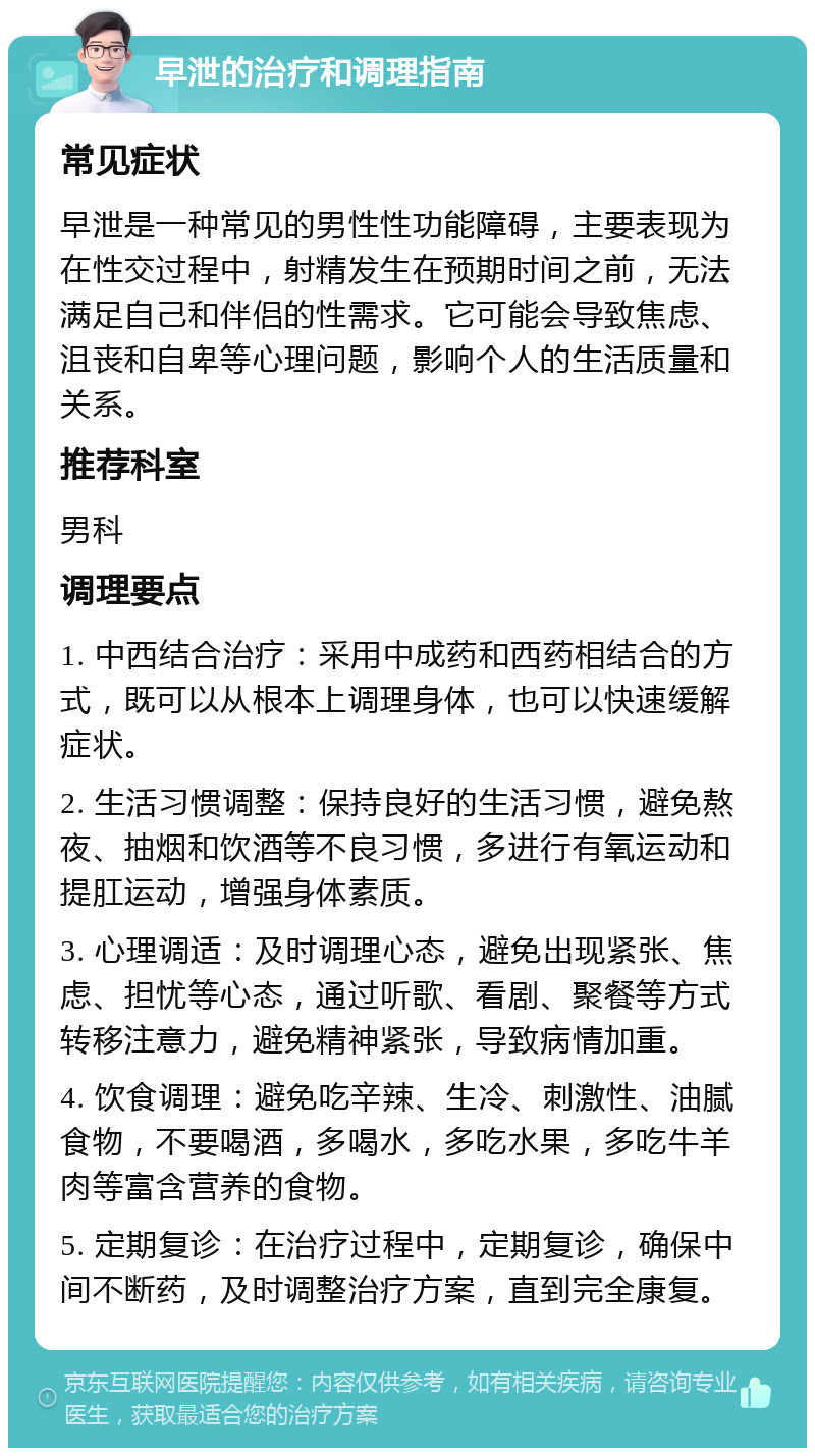 早泄的治疗和调理指南 常见症状 早泄是一种常见的男性性功能障碍，主要表现为在性交过程中，射精发生在预期时间之前，无法满足自己和伴侣的性需求。它可能会导致焦虑、沮丧和自卑等心理问题，影响个人的生活质量和关系。 推荐科室 男科 调理要点 1. 中西结合治疗：采用中成药和西药相结合的方式，既可以从根本上调理身体，也可以快速缓解症状。 2. 生活习惯调整：保持良好的生活习惯，避免熬夜、抽烟和饮酒等不良习惯，多进行有氧运动和提肛运动，增强身体素质。 3. 心理调适：及时调理心态，避免出现紧张、焦虑、担忧等心态，通过听歌、看剧、聚餐等方式转移注意力，避免精神紧张，导致病情加重。 4. 饮食调理：避免吃辛辣、生冷、刺激性、油腻食物，不要喝酒，多喝水，多吃水果，多吃牛羊肉等富含营养的食物。 5. 定期复诊：在治疗过程中，定期复诊，确保中间不断药，及时调整治疗方案，直到完全康复。