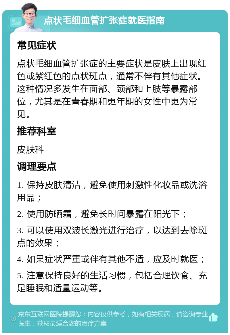 点状毛细血管扩张症就医指南 常见症状 点状毛细血管扩张症的主要症状是皮肤上出现红色或紫红色的点状斑点，通常不伴有其他症状。这种情况多发生在面部、颈部和上肢等暴露部位，尤其是在青春期和更年期的女性中更为常见。 推荐科室 皮肤科 调理要点 1. 保持皮肤清洁，避免使用刺激性化妆品或洗浴用品； 2. 使用防晒霜，避免长时间暴露在阳光下； 3. 可以使用双波长激光进行治疗，以达到去除斑点的效果； 4. 如果症状严重或伴有其他不适，应及时就医； 5. 注意保持良好的生活习惯，包括合理饮食、充足睡眠和适量运动等。