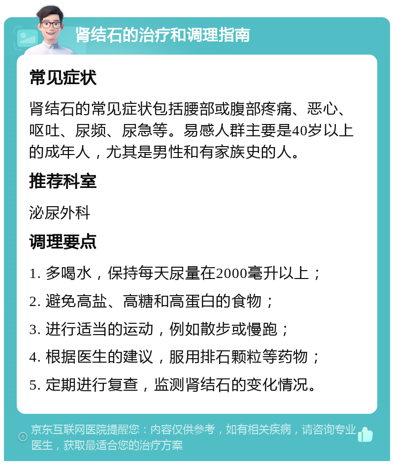 肾结石的治疗和调理指南 常见症状 肾结石的常见症状包括腰部或腹部疼痛、恶心、呕吐、尿频、尿急等。易感人群主要是40岁以上的成年人，尤其是男性和有家族史的人。 推荐科室 泌尿外科 调理要点 1. 多喝水，保持每天尿量在2000毫升以上； 2. 避免高盐、高糖和高蛋白的食物； 3. 进行适当的运动，例如散步或慢跑； 4. 根据医生的建议，服用排石颗粒等药物； 5. 定期进行复查，监测肾结石的变化情况。