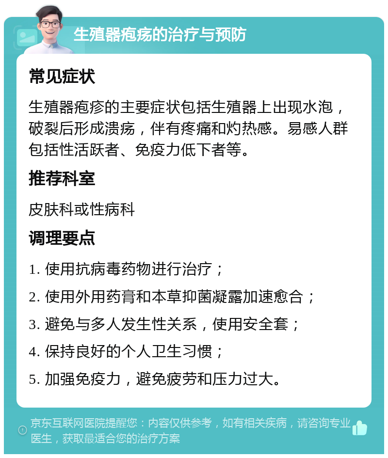 生殖器疱疡的治疗与预防 常见症状 生殖器疱疹的主要症状包括生殖器上出现水泡，破裂后形成溃疡，伴有疼痛和灼热感。易感人群包括性活跃者、免疫力低下者等。 推荐科室 皮肤科或性病科 调理要点 1. 使用抗病毒药物进行治疗； 2. 使用外用药膏和本草抑菌凝露加速愈合； 3. 避免与多人发生性关系，使用安全套； 4. 保持良好的个人卫生习惯； 5. 加强免疫力，避免疲劳和压力过大。