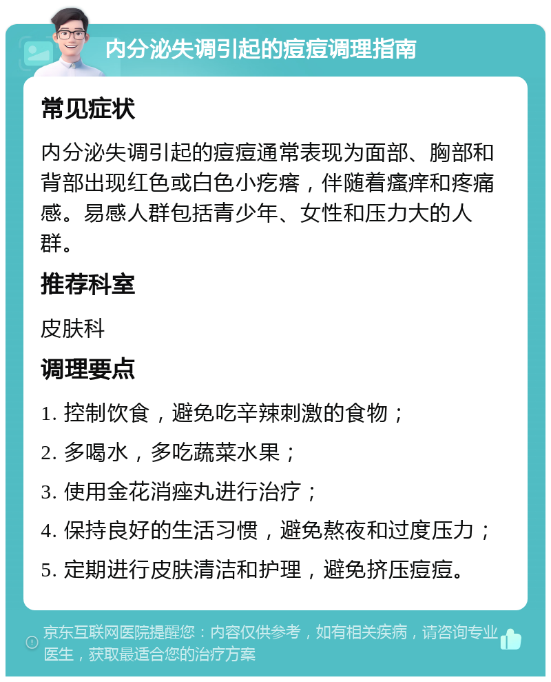 内分泌失调引起的痘痘调理指南 常见症状 内分泌失调引起的痘痘通常表现为面部、胸部和背部出现红色或白色小疙瘩，伴随着瘙痒和疼痛感。易感人群包括青少年、女性和压力大的人群。 推荐科室 皮肤科 调理要点 1. 控制饮食，避免吃辛辣刺激的食物； 2. 多喝水，多吃蔬菜水果； 3. 使用金花消痤丸进行治疗； 4. 保持良好的生活习惯，避免熬夜和过度压力； 5. 定期进行皮肤清洁和护理，避免挤压痘痘。