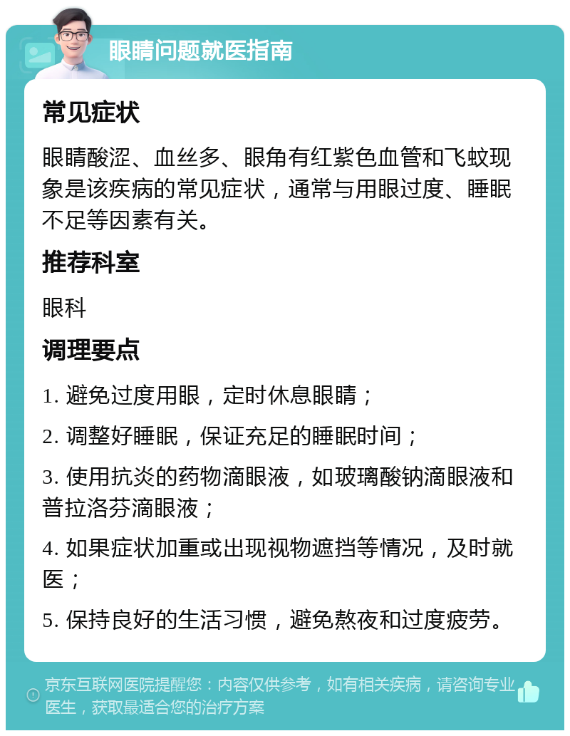 眼睛问题就医指南 常见症状 眼睛酸涩、血丝多、眼角有红紫色血管和飞蚊现象是该疾病的常见症状，通常与用眼过度、睡眠不足等因素有关。 推荐科室 眼科 调理要点 1. 避免过度用眼，定时休息眼睛； 2. 调整好睡眠，保证充足的睡眠时间； 3. 使用抗炎的药物滴眼液，如玻璃酸钠滴眼液和普拉洛芬滴眼液； 4. 如果症状加重或出现视物遮挡等情况，及时就医； 5. 保持良好的生活习惯，避免熬夜和过度疲劳。