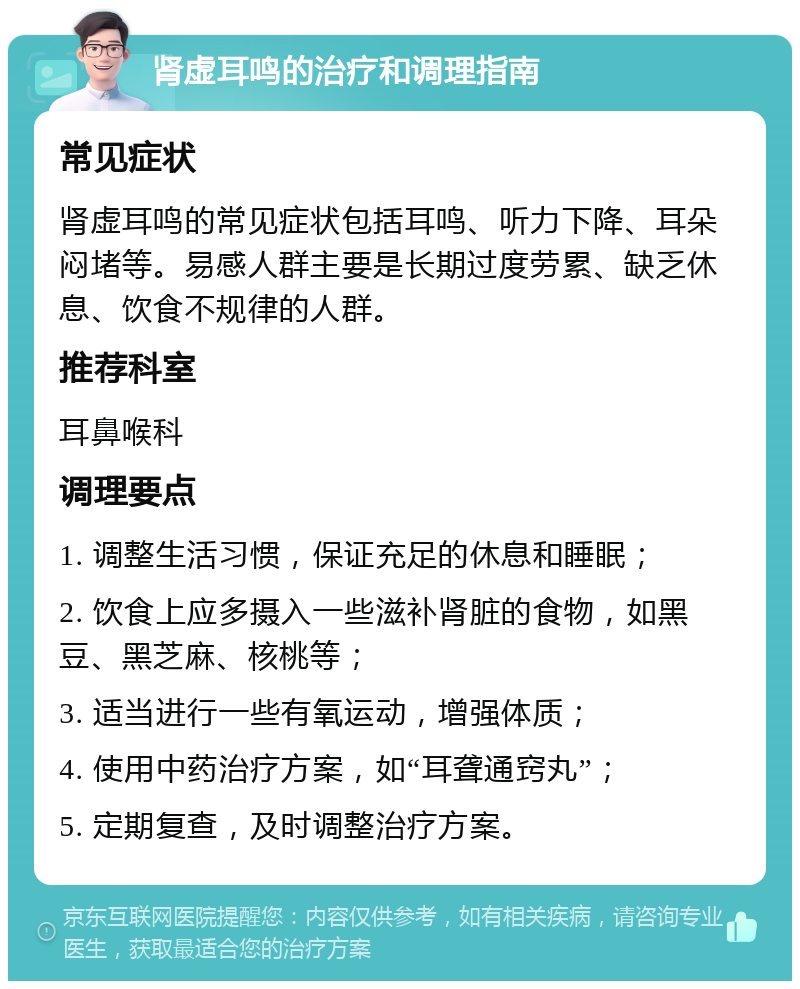 肾虚耳鸣的治疗和调理指南 常见症状 肾虚耳鸣的常见症状包括耳鸣、听力下降、耳朵闷堵等。易感人群主要是长期过度劳累、缺乏休息、饮食不规律的人群。 推荐科室 耳鼻喉科 调理要点 1. 调整生活习惯，保证充足的休息和睡眠； 2. 饮食上应多摄入一些滋补肾脏的食物，如黑豆、黑芝麻、核桃等； 3. 适当进行一些有氧运动，增强体质； 4. 使用中药治疗方案，如“耳聋通窍丸”； 5. 定期复查，及时调整治疗方案。