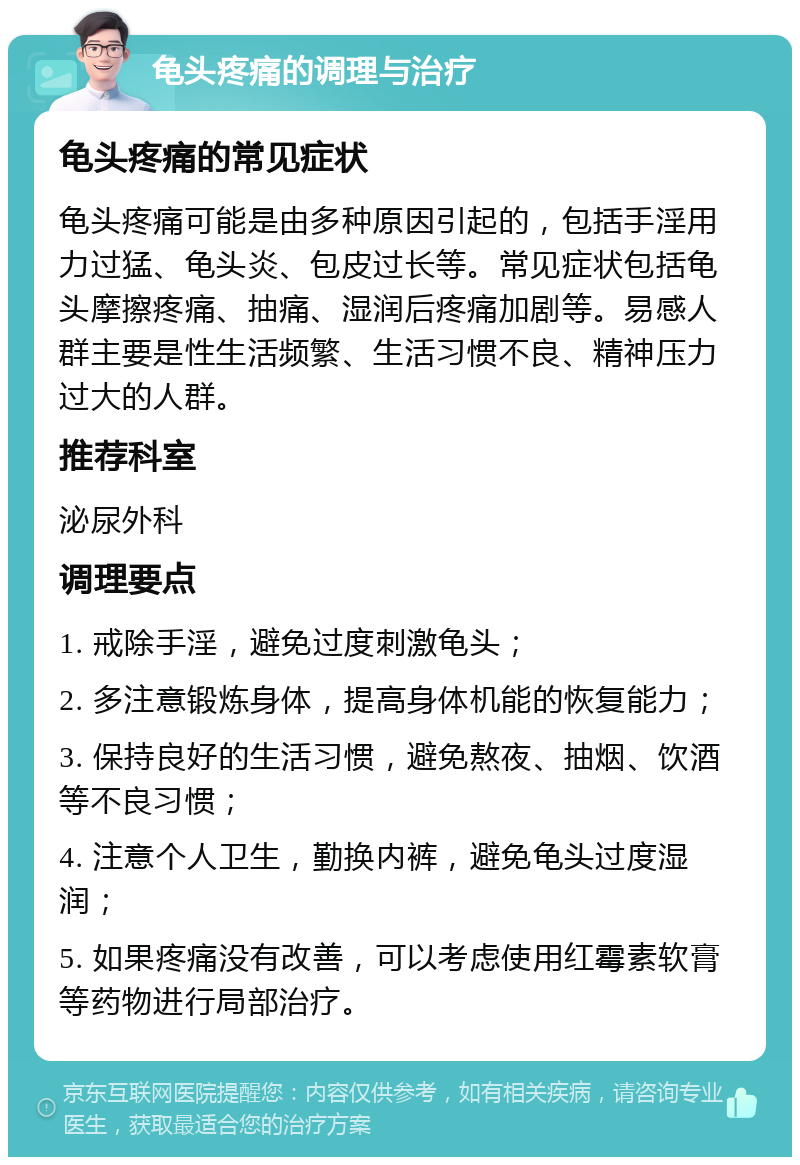 龟头疼痛的调理与治疗 龟头疼痛的常见症状 龟头疼痛可能是由多种原因引起的，包括手淫用力过猛、龟头炎、包皮过长等。常见症状包括龟头摩擦疼痛、抽痛、湿润后疼痛加剧等。易感人群主要是性生活频繁、生活习惯不良、精神压力过大的人群。 推荐科室 泌尿外科 调理要点 1. 戒除手淫，避免过度刺激龟头； 2. 多注意锻炼身体，提高身体机能的恢复能力； 3. 保持良好的生活习惯，避免熬夜、抽烟、饮酒等不良习惯； 4. 注意个人卫生，勤换内裤，避免龟头过度湿润； 5. 如果疼痛没有改善，可以考虑使用红霉素软膏等药物进行局部治疗。