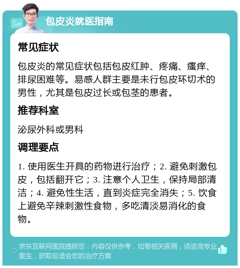 包皮炎就医指南 常见症状 包皮炎的常见症状包括包皮红肿、疼痛、瘙痒、排尿困难等。易感人群主要是未行包皮环切术的男性，尤其是包皮过长或包茎的患者。 推荐科室 泌尿外科或男科 调理要点 1. 使用医生开具的药物进行治疗；2. 避免刺激包皮，包括翻开它；3. 注意个人卫生，保持局部清洁；4. 避免性生活，直到炎症完全消失；5. 饮食上避免辛辣刺激性食物，多吃清淡易消化的食物。