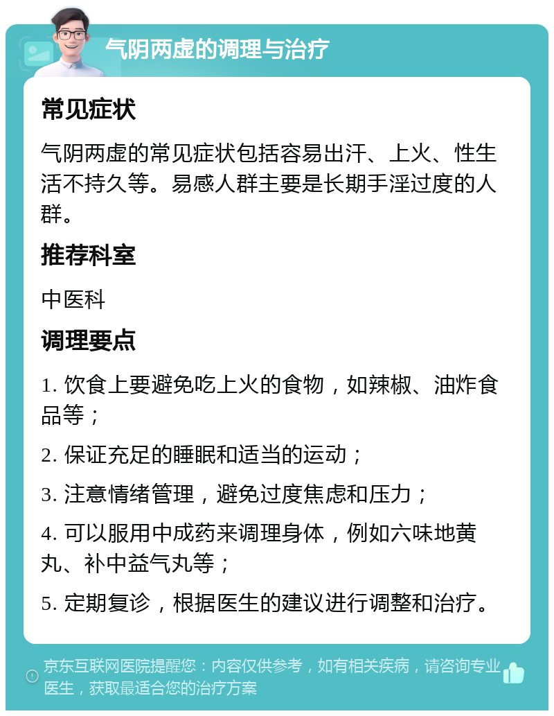 气阴两虚的调理与治疗 常见症状 气阴两虚的常见症状包括容易出汗、上火、性生活不持久等。易感人群主要是长期手淫过度的人群。 推荐科室 中医科 调理要点 1. 饮食上要避免吃上火的食物，如辣椒、油炸食品等； 2. 保证充足的睡眠和适当的运动； 3. 注意情绪管理，避免过度焦虑和压力； 4. 可以服用中成药来调理身体，例如六味地黄丸、补中益气丸等； 5. 定期复诊，根据医生的建议进行调整和治疗。