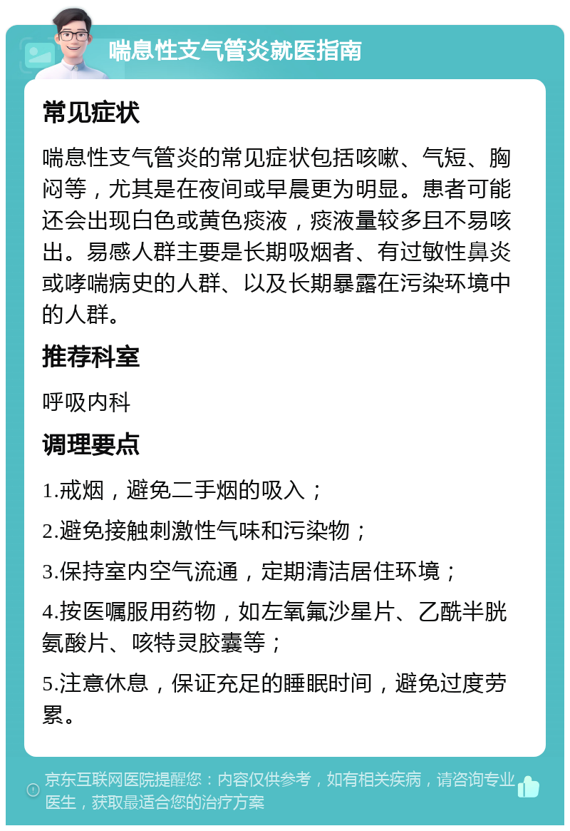 喘息性支气管炎就医指南 常见症状 喘息性支气管炎的常见症状包括咳嗽、气短、胸闷等，尤其是在夜间或早晨更为明显。患者可能还会出现白色或黄色痰液，痰液量较多且不易咳出。易感人群主要是长期吸烟者、有过敏性鼻炎或哮喘病史的人群、以及长期暴露在污染环境中的人群。 推荐科室 呼吸内科 调理要点 1.戒烟，避免二手烟的吸入； 2.避免接触刺激性气味和污染物； 3.保持室内空气流通，定期清洁居住环境； 4.按医嘱服用药物，如左氧氟沙星片、乙酰半胱氨酸片、咳特灵胶囊等； 5.注意休息，保证充足的睡眠时间，避免过度劳累。