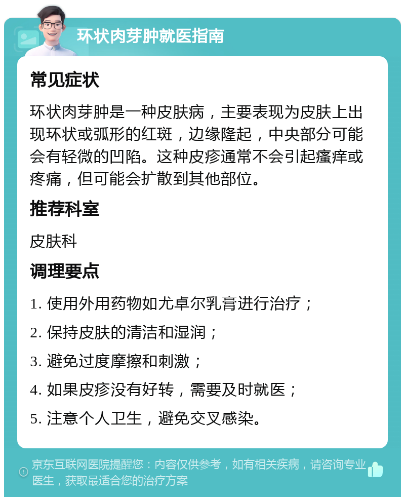 环状肉芽肿就医指南 常见症状 环状肉芽肿是一种皮肤病，主要表现为皮肤上出现环状或弧形的红斑，边缘隆起，中央部分可能会有轻微的凹陷。这种皮疹通常不会引起瘙痒或疼痛，但可能会扩散到其他部位。 推荐科室 皮肤科 调理要点 1. 使用外用药物如尤卓尔乳膏进行治疗； 2. 保持皮肤的清洁和湿润； 3. 避免过度摩擦和刺激； 4. 如果皮疹没有好转，需要及时就医； 5. 注意个人卫生，避免交叉感染。