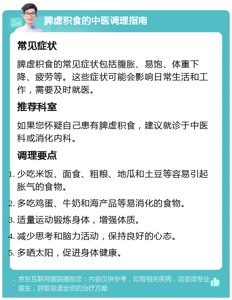 脾虚积食的中医调理指南 常见症状 脾虚积食的常见症状包括腹胀、易饱、体重下降、疲劳等。这些症状可能会影响日常生活和工作，需要及时就医。 推荐科室 如果您怀疑自己患有脾虚积食，建议就诊于中医科或消化内科。 调理要点 少吃米饭、面食、粗粮、地瓜和土豆等容易引起胀气的食物。 多吃鸡蛋、牛奶和海产品等易消化的食物。 适量运动锻炼身体，增强体质。 减少思考和脑力活动，保持良好的心态。 多晒太阳，促进身体健康。