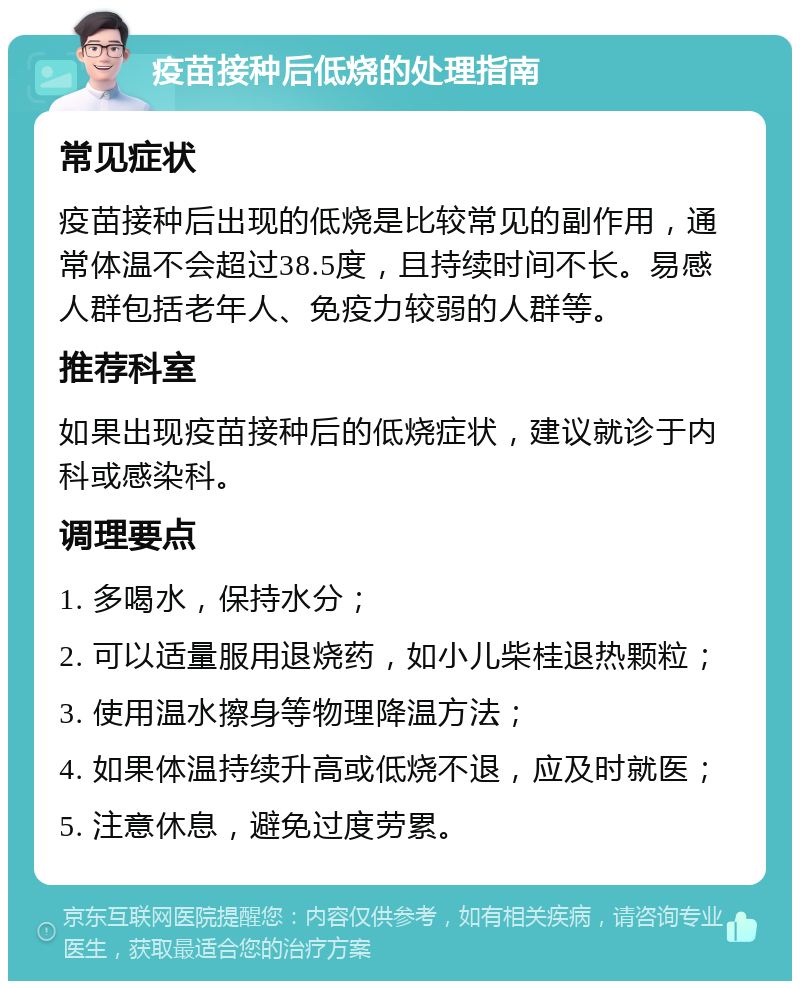 疫苗接种后低烧的处理指南 常见症状 疫苗接种后出现的低烧是比较常见的副作用，通常体温不会超过38.5度，且持续时间不长。易感人群包括老年人、免疫力较弱的人群等。 推荐科室 如果出现疫苗接种后的低烧症状，建议就诊于内科或感染科。 调理要点 1. 多喝水，保持水分； 2. 可以适量服用退烧药，如小儿柴桂退热颗粒； 3. 使用温水擦身等物理降温方法； 4. 如果体温持续升高或低烧不退，应及时就医； 5. 注意休息，避免过度劳累。