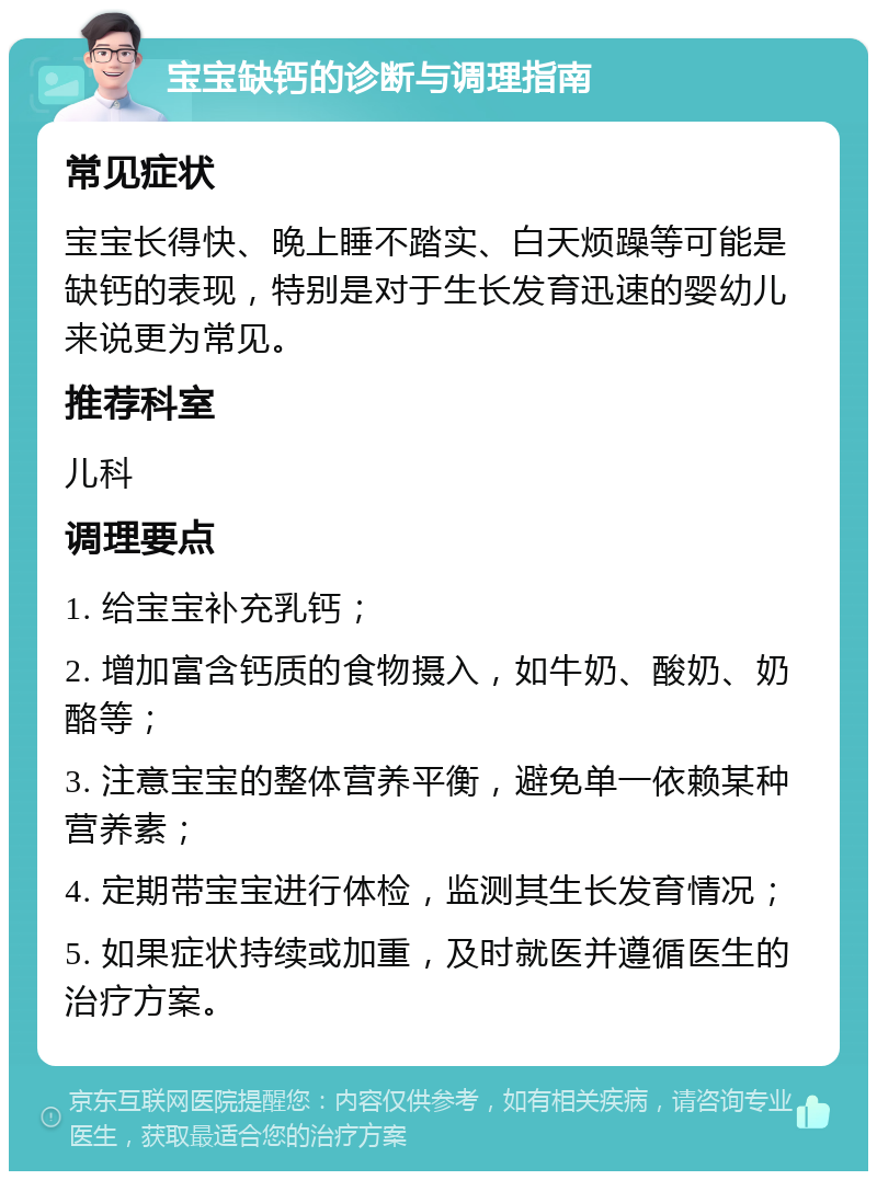 宝宝缺钙的诊断与调理指南 常见症状 宝宝长得快、晚上睡不踏实、白天烦躁等可能是缺钙的表现，特别是对于生长发育迅速的婴幼儿来说更为常见。 推荐科室 儿科 调理要点 1. 给宝宝补充乳钙； 2. 增加富含钙质的食物摄入，如牛奶、酸奶、奶酪等； 3. 注意宝宝的整体营养平衡，避免单一依赖某种营养素； 4. 定期带宝宝进行体检，监测其生长发育情况； 5. 如果症状持续或加重，及时就医并遵循医生的治疗方案。