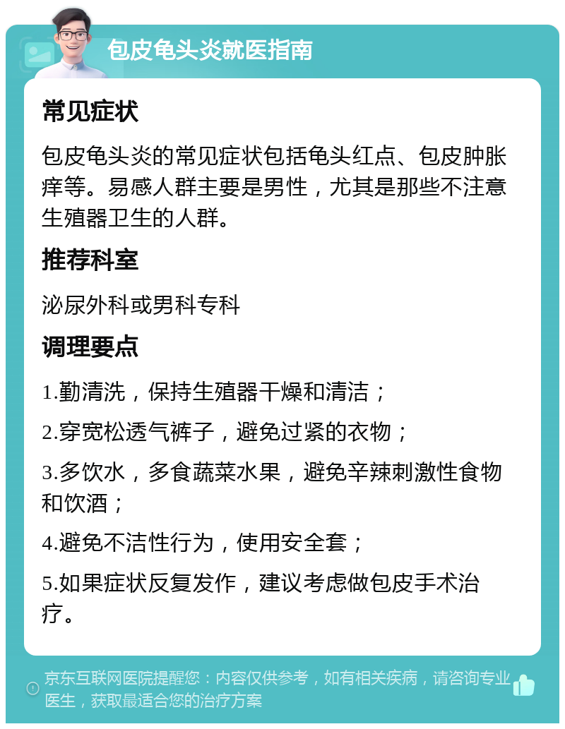 包皮龟头炎就医指南 常见症状 包皮龟头炎的常见症状包括龟头红点、包皮肿胀痒等。易感人群主要是男性，尤其是那些不注意生殖器卫生的人群。 推荐科室 泌尿外科或男科专科 调理要点 1.勤清洗，保持生殖器干燥和清洁； 2.穿宽松透气裤子，避免过紧的衣物； 3.多饮水，多食蔬菜水果，避免辛辣刺激性食物和饮酒； 4.避免不洁性行为，使用安全套； 5.如果症状反复发作，建议考虑做包皮手术治疗。