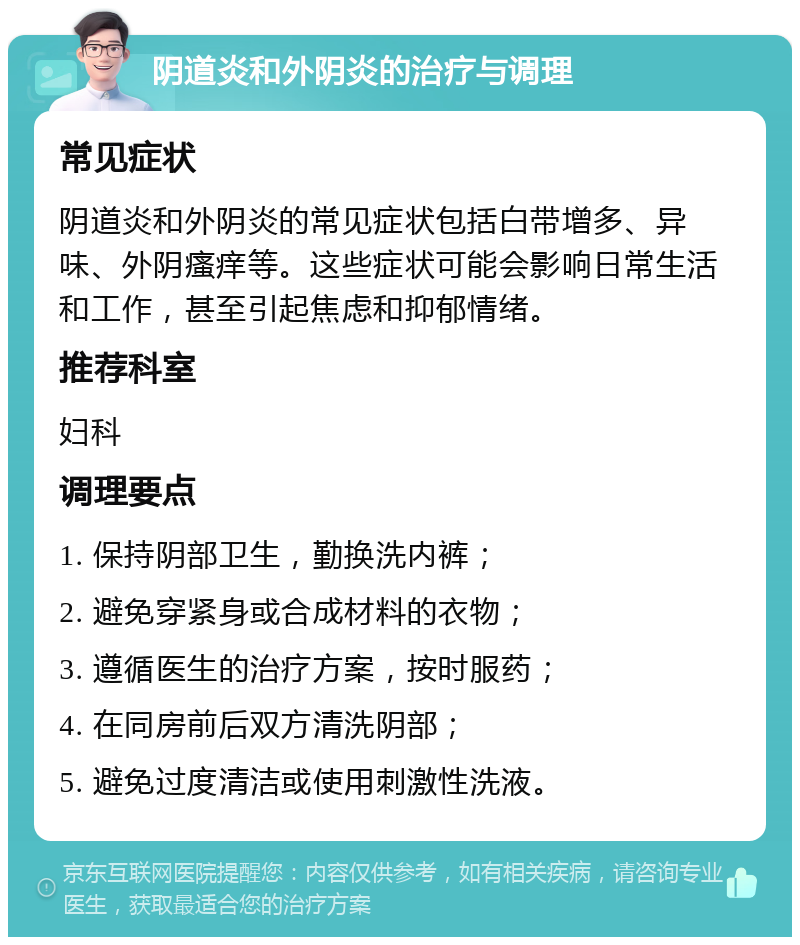 阴道炎和外阴炎的治疗与调理 常见症状 阴道炎和外阴炎的常见症状包括白带增多、异味、外阴瘙痒等。这些症状可能会影响日常生活和工作，甚至引起焦虑和抑郁情绪。 推荐科室 妇科 调理要点 1. 保持阴部卫生，勤换洗内裤； 2. 避免穿紧身或合成材料的衣物； 3. 遵循医生的治疗方案，按时服药； 4. 在同房前后双方清洗阴部； 5. 避免过度清洁或使用刺激性洗液。