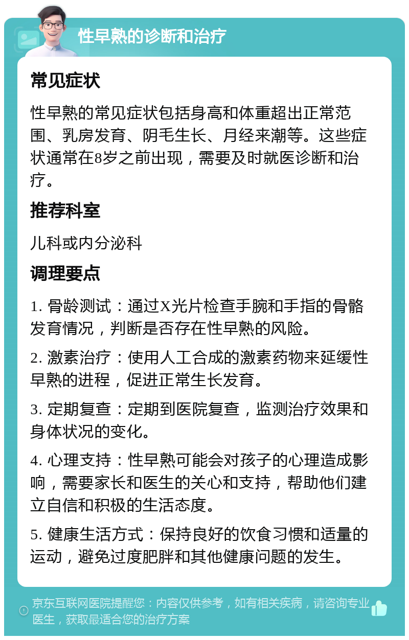 性早熟的诊断和治疗 常见症状 性早熟的常见症状包括身高和体重超出正常范围、乳房发育、阴毛生长、月经来潮等。这些症状通常在8岁之前出现，需要及时就医诊断和治疗。 推荐科室 儿科或内分泌科 调理要点 1. 骨龄测试：通过X光片检查手腕和手指的骨骼发育情况，判断是否存在性早熟的风险。 2. 激素治疗：使用人工合成的激素药物来延缓性早熟的进程，促进正常生长发育。 3. 定期复查：定期到医院复查，监测治疗效果和身体状况的变化。 4. 心理支持：性早熟可能会对孩子的心理造成影响，需要家长和医生的关心和支持，帮助他们建立自信和积极的生活态度。 5. 健康生活方式：保持良好的饮食习惯和适量的运动，避免过度肥胖和其他健康问题的发生。