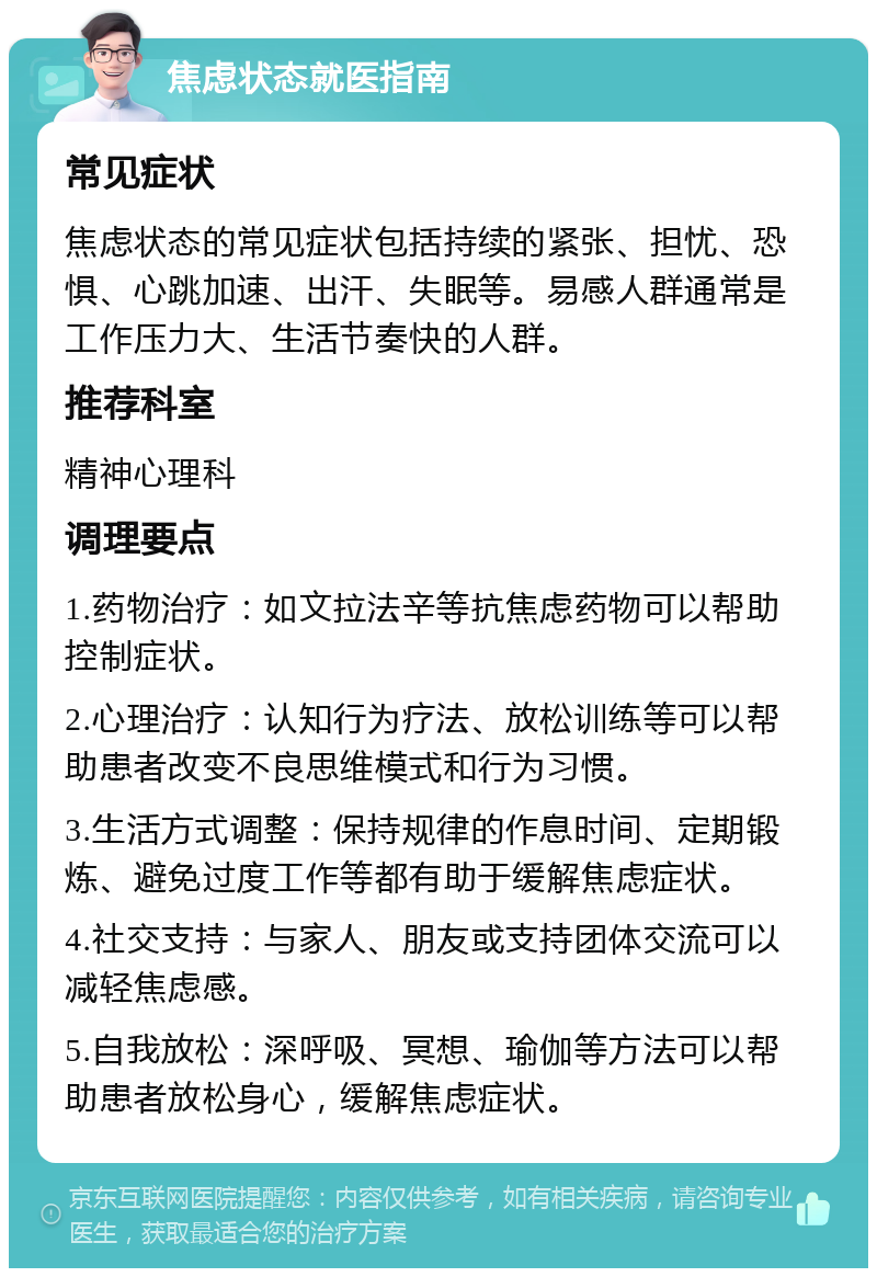 焦虑状态就医指南 常见症状 焦虑状态的常见症状包括持续的紧张、担忧、恐惧、心跳加速、出汗、失眠等。易感人群通常是工作压力大、生活节奏快的人群。 推荐科室 精神心理科 调理要点 1.药物治疗：如文拉法辛等抗焦虑药物可以帮助控制症状。 2.心理治疗：认知行为疗法、放松训练等可以帮助患者改变不良思维模式和行为习惯。 3.生活方式调整：保持规律的作息时间、定期锻炼、避免过度工作等都有助于缓解焦虑症状。 4.社交支持：与家人、朋友或支持团体交流可以减轻焦虑感。 5.自我放松：深呼吸、冥想、瑜伽等方法可以帮助患者放松身心，缓解焦虑症状。