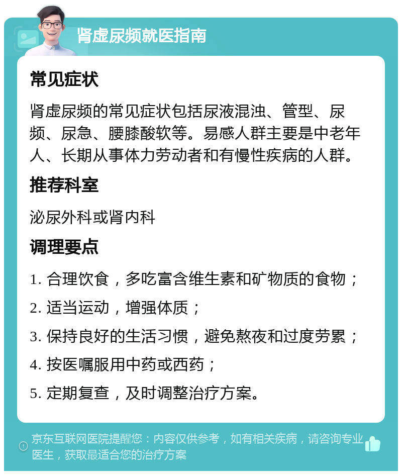 肾虚尿频就医指南 常见症状 肾虚尿频的常见症状包括尿液混浊、管型、尿频、尿急、腰膝酸软等。易感人群主要是中老年人、长期从事体力劳动者和有慢性疾病的人群。 推荐科室 泌尿外科或肾内科 调理要点 1. 合理饮食，多吃富含维生素和矿物质的食物； 2. 适当运动，增强体质； 3. 保持良好的生活习惯，避免熬夜和过度劳累； 4. 按医嘱服用中药或西药； 5. 定期复查，及时调整治疗方案。