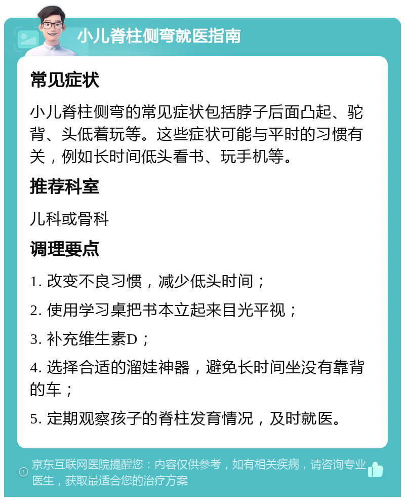 小儿脊柱侧弯就医指南 常见症状 小儿脊柱侧弯的常见症状包括脖子后面凸起、驼背、头低着玩等。这些症状可能与平时的习惯有关，例如长时间低头看书、玩手机等。 推荐科室 儿科或骨科 调理要点 1. 改变不良习惯，减少低头时间； 2. 使用学习桌把书本立起来目光平视； 3. 补充维生素D； 4. 选择合适的溜娃神器，避免长时间坐没有靠背的车； 5. 定期观察孩子的脊柱发育情况，及时就医。