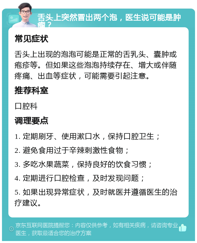 舌头上突然冒出两个泡，医生说可能是肿瘤？ 常见症状 舌头上出现的泡泡可能是正常的舌乳头、囊肿或疱疹等。但如果这些泡泡持续存在、增大或伴随疼痛、出血等症状，可能需要引起注意。 推荐科室 口腔科 调理要点 1. 定期刷牙、使用漱口水，保持口腔卫生； 2. 避免食用过于辛辣刺激性食物； 3. 多吃水果蔬菜，保持良好的饮食习惯； 4. 定期进行口腔检查，及时发现问题； 5. 如果出现异常症状，及时就医并遵循医生的治疗建议。